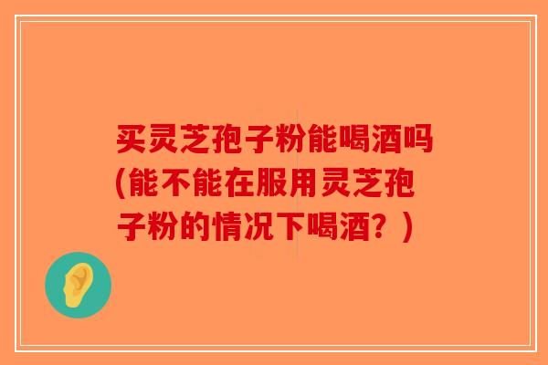 买灵芝孢子粉能喝酒吗(能不能在服用灵芝孢子粉的情况下喝酒?)-第1张图片-破壁灵芝孢子粉研究指南 买灵芝孢子粉能喝酒吗(能不能在服用灵芝孢子粉的情况下喝酒?)-第1张图片-破壁灵芝孢子粉研究指南