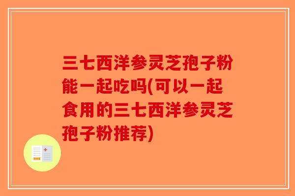三七西洋参灵芝孢子粉能一起吃吗(可以一起食用的三七西洋参灵芝孢子粉推荐)-第1张图片-破壁灵芝孢子粉研究指南 三七西洋参灵芝孢子粉能一起吃吗(可以一起食用的三七西洋参灵芝孢子粉推荐)-第1张图片-破壁灵芝孢子粉研究指南