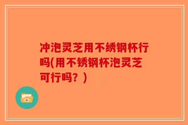 冲泡灵芝用不绣钢杯行吗(用不锈钢杯泡灵芝可行吗?)-第1张图片-破壁灵芝孢子粉研究指南 冲泡灵芝用不绣钢杯行吗(用不锈钢杯泡灵芝可行吗?)-第1张图片-破壁灵芝孢子粉研究指南
