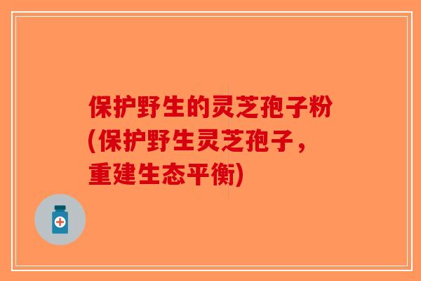 保护野生的灵芝孢子粉(保护野生灵芝孢子,重建生态平衡)-第1张图片-破壁灵芝孢子粉研究指南 保护野生的灵芝孢子粉(保护野生灵芝孢子,重建生态平衡)-第1张图片-破壁灵芝孢子粉研究指南