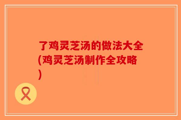 了鸡灵芝汤的做法大全(鸡灵芝汤制作全攻略)-第1张图片-破壁灵芝孢子粉研究指南