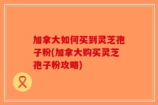 加拿大如何买到灵芝孢子粉(加拿大购买灵芝孢子粉攻略)-第1张图片-破壁灵芝孢子粉研究指南 加拿大如何买到灵芝孢子粉(加拿大购买灵芝孢子粉攻略)-第1张图片-破壁灵芝孢子粉研究指南