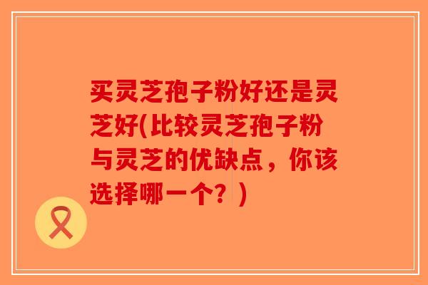 买灵芝孢子粉好还是灵芝好(比较灵芝孢子粉与灵芝的优缺点,你该选择哪一个?)-第1张图片-破壁灵芝孢子粉研究指南 买灵芝孢子粉好还是灵芝好(比较灵芝孢子粉与灵芝的优缺点,你该选择哪一个?)-第1张图片-破壁灵芝孢子粉研究指南