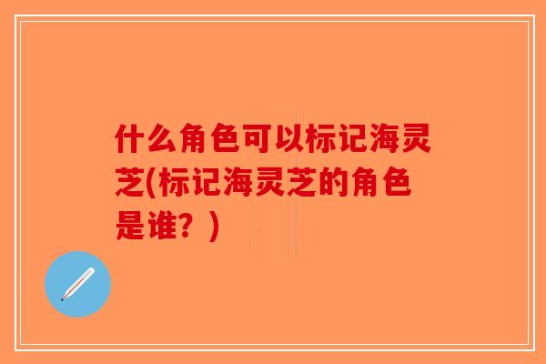 什么角色可以标记海灵芝(标记海灵芝的角色是谁?)-第1张图片-破壁灵芝孢子粉研究指南 什么角色可以标记海灵芝(标记海灵芝的角色是谁?)-第1张图片-破壁灵芝孢子粉研究指南