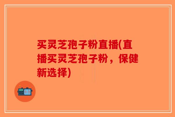 买灵芝孢子粉直播(直播买灵芝孢子粉,保健新选择)-第1张图片-破壁灵芝孢子粉研究指南 买灵芝孢子粉直播(直播买灵芝孢子粉,保健新选择)-第1张图片-破壁灵芝孢子粉研究指南