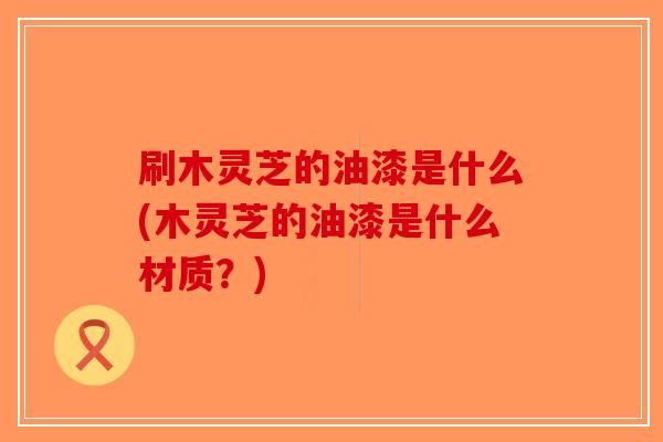 刷木灵芝的油漆是什么(木灵芝的油漆是什么材质?)-第1张图片-破壁灵芝孢子粉研究指南 刷木灵芝的油漆是什么(木灵芝的油漆是什么材质?)-第1张图片-破壁灵芝孢子粉研究指南