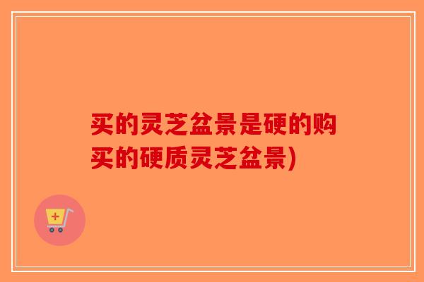 买的灵芝盆景是硬的购买的硬质灵芝盆景)-第1张图片-破壁灵芝孢子粉研究指南