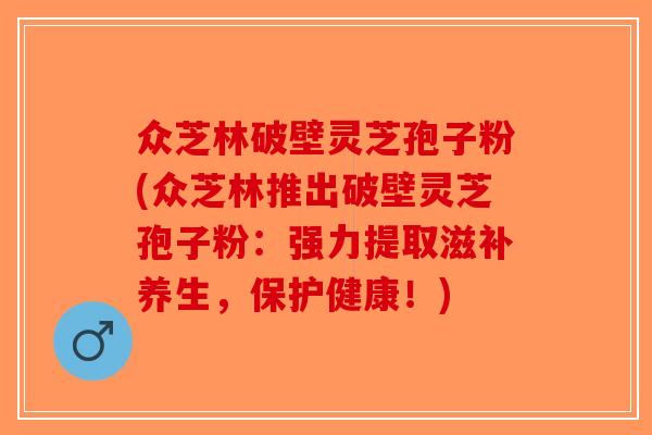 众芝林破壁灵芝孢子粉(众芝林推出破壁灵芝孢子粉:强力提取滋补养生,保护健康!)-第1张图片-破壁灵芝孢子粉研究指南 众芝林破壁灵芝孢子粉(众芝林推出破壁灵芝孢子粉:强力提取滋补养生,保护健康!)-第1张图片-破壁灵芝孢子粉研究指南