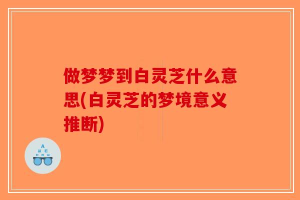 做梦梦到白灵芝什么意思(白灵芝的梦境意义推断)-第1张图片-破壁灵芝孢子粉研究指南