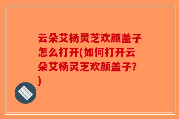 云朵艾杨灵芝欢颜盖子怎么打开(如何打开云朵艾杨灵芝欢颜盖子?)-第1张图片-破壁灵芝孢子粉研究指南 云朵艾杨灵芝欢颜盖子怎么打开(如何打开云朵艾杨灵芝欢颜盖子?)-第1张图片-破壁灵芝孢子粉研究指南
