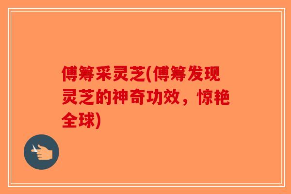 傅筹采灵芝(傅筹发现灵芝的神奇功效,惊艳全球)-第1张图片-破壁灵芝孢子粉研究指南 傅筹采灵芝(傅筹发现灵芝的神奇功效,惊艳全球)-第1张图片-破壁灵芝孢子粉研究指南