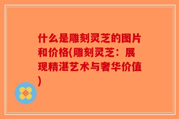 什么是雕刻灵芝的图片和价格(雕刻灵芝:展现精湛艺术与奢华价值)-第1张图片-破壁灵芝孢子粉研究指南 什么是雕刻灵芝的图片和价格(雕刻灵芝:展现精湛艺术与奢华价值)-第1张图片-破壁灵芝孢子粉研究指南