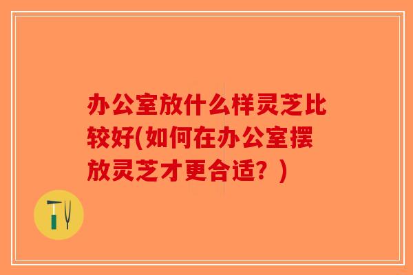 办公室放什么样灵芝比较好(如何在办公室摆放灵芝才更合适?)-第1张图片-破壁灵芝孢子粉研究指南 办公室放什么样灵芝比较好(如何在办公室摆放灵芝才更合适?)-第1张图片-破壁灵芝孢子粉研究指南