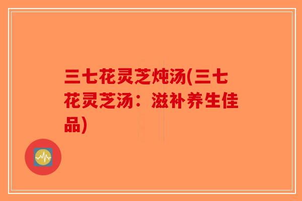 三七花灵芝炖汤(三七花灵芝汤:滋补养生佳品)-第1张图片-破壁灵芝孢子粉研究指南 三七花灵芝炖汤(三七花灵芝汤:滋补养生佳品)-第1张图片-破壁灵芝孢子粉研究指南