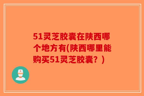 51灵芝胶囊在陕西哪个地方有(陕西哪里能购买51灵芝胶囊?)-第1张图片-破壁灵芝孢子粉研究指南 51灵芝胶囊在陕西哪个地方有(陕西哪里能购买51灵芝胶囊?)-第1张图片-破壁灵芝孢子粉研究指南