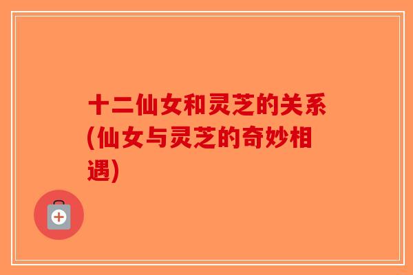 十二仙女和灵芝的关系(仙女与灵芝的奇妙相遇)-第1张图片-破壁灵芝孢子粉研究指南 十二仙女和灵芝的关系(仙女与灵芝的奇妙相遇)-第1张图片-破壁灵芝孢子粉研究指南