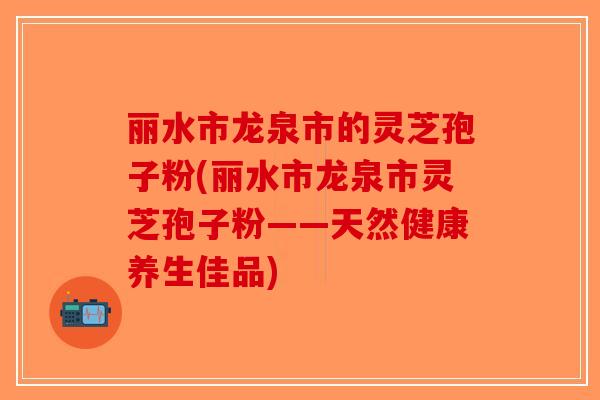 丽水市龙泉市的灵芝孢子粉(丽水市龙泉市灵芝孢子粉——天然健康养生佳品)-第1张图片-破壁灵芝孢子粉研究指南 丽水市龙泉市的灵芝孢子粉(丽水市龙泉市灵芝孢子粉——天然健康养生佳品)-第1张图片-破壁灵芝孢子粉研究指南
