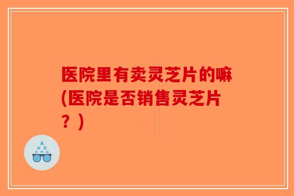 医院里有卖灵芝片的嘛(医院是否销售灵芝片?)-第1张图片-破壁灵芝孢子粉研究指南 医院里有卖灵芝片的嘛(医院是否销售灵芝片?)-第1张图片-破壁灵芝孢子粉研究指南