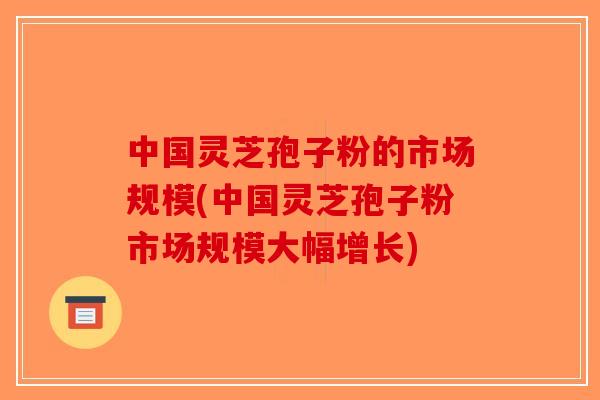 中国灵芝孢子粉的市场规模(中国灵芝孢子粉市场规模大幅增长)-第1张图片-破壁灵芝孢子粉研究指南 中国灵芝孢子粉的市场规模(中国灵芝孢子粉市场规模大幅增长)-第1张图片-破壁灵芝孢子粉研究指南