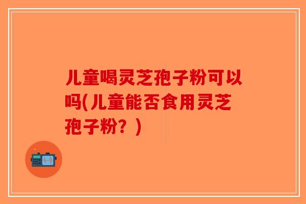 儿童喝灵芝孢子粉可以吗(儿童能否食用灵芝孢子粉?)-第1张图片-破壁灵芝孢子粉研究指南 儿童喝灵芝孢子粉可以吗(儿童能否食用灵芝孢子粉?)-第1张图片-破壁灵芝孢子粉研究指南