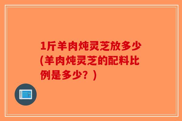 1斤羊肉炖灵芝放多少(羊肉炖灵芝的配料比例是多少?)-第1张图片-破壁灵芝孢子粉研究指南 1斤羊肉炖灵芝放多少(羊肉炖灵芝的配料比例是多少?)-第1张图片-破壁灵芝孢子粉研究指南