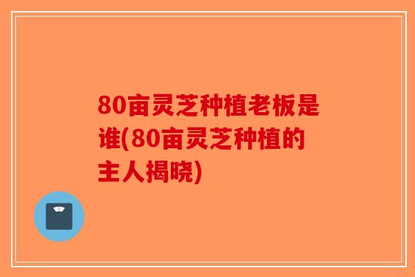 80亩灵芝种植老板是谁(80亩灵芝种植的主人揭晓)-第1张图片-破壁灵芝孢子粉研究指南 80亩灵芝种植老板是谁(80亩灵芝种植的主人揭晓)-第1张图片-破壁灵芝孢子粉研究指南