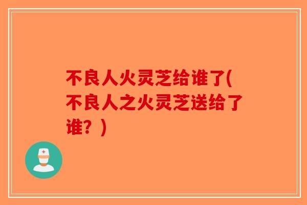 不良人火灵芝给谁了(不良人之火灵芝送给了谁?)-第1张图片-破壁灵芝孢子粉研究指南 不良人火灵芝给谁了(不良人之火灵芝送给了谁?)-第1张图片-破壁灵芝孢子粉研究指南