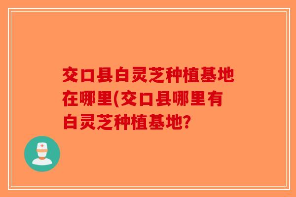 交口县白灵芝种植基地在哪里(交口县哪里有白灵芝种植基地？-第1张图片-破壁灵芝孢子粉研究指南