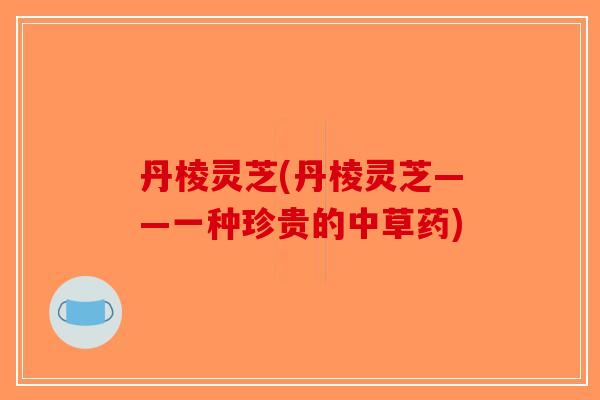丹棱灵芝(丹棱灵芝——一种珍贵的中草药)-第1张图片-破壁灵芝孢子粉研究指南 丹棱灵芝(丹棱灵芝——一种珍贵的中草药)-第1张图片-破壁灵芝孢子粉研究指南