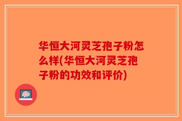 华恒大河灵芝孢子粉怎么样(华恒大河灵芝孢子粉的功效和评价)-第1张图片-破壁灵芝孢子粉研究指南 华恒大河灵芝孢子粉怎么样(华恒大河灵芝孢子粉的功效和评价)-第1张图片-破壁灵芝孢子粉研究指南
