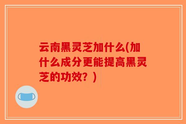 云南黑灵芝加什么(加什么成分更能提高黑灵芝的功效?)-第1张图片-破壁灵芝孢子粉研究指南 云南黑灵芝加什么(加什么成分更能提高黑灵芝的功效?)-第1张图片-破壁灵芝孢子粉研究指南