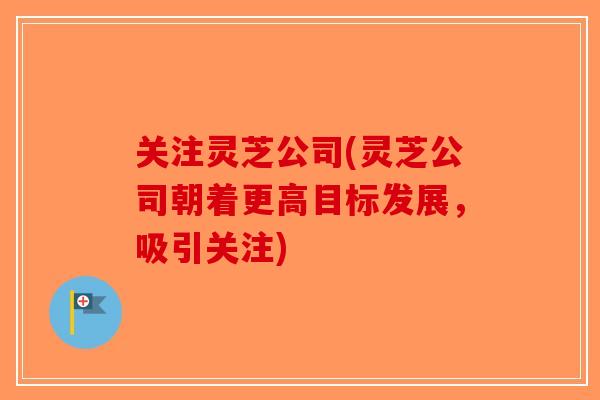 关注灵芝公司(灵芝公司朝着更高目标发展,吸引关注)-第1张图片-破壁灵芝孢子粉研究指南 关注灵芝公司(灵芝公司朝着更高目标发展,吸引关注)-第1张图片-破壁灵芝孢子粉研究指南