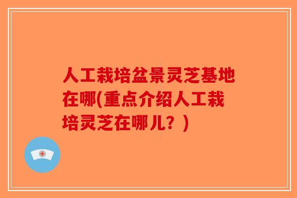 人工栽培盆景灵芝基地在哪(重点介绍人工栽培灵芝在哪儿？)-第1张图片-破壁灵芝孢子粉研究指南