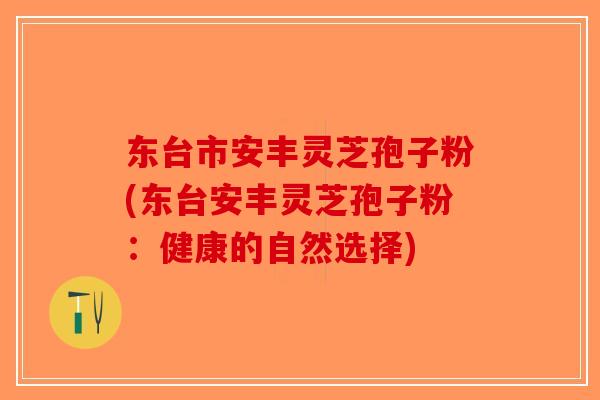 东台市安丰灵芝孢子粉(东台安丰灵芝孢子粉:健康的自然选择)-第1张图片-破壁灵芝孢子粉研究指南 东台市安丰灵芝孢子粉(东台安丰灵芝孢子粉:健康的自然选择)-第1张图片-破壁灵芝孢子粉研究指南
