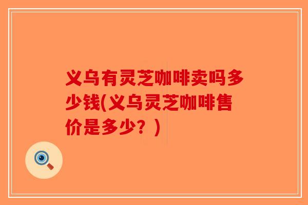 义乌有灵芝咖啡卖吗多少钱(义乌灵芝咖啡售价是多少?)-第1张图片-破壁灵芝孢子粉研究指南 义乌有灵芝咖啡卖吗多少钱(义乌灵芝咖啡售价是多少?)-第1张图片-破壁灵芝孢子粉研究指南
