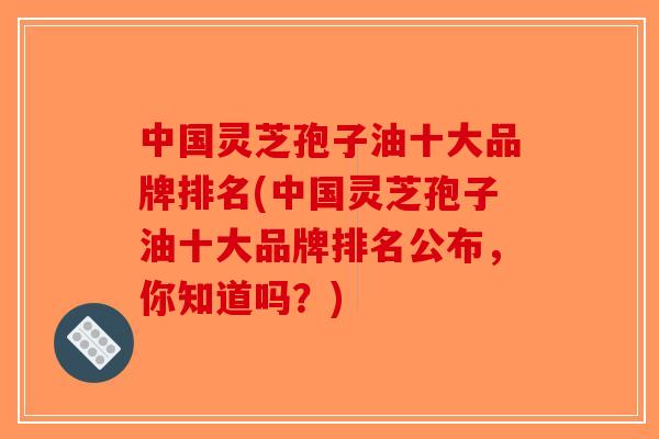中国灵芝孢子油十大品牌排名(中国灵芝孢子油十大品牌排名公布,你知道吗?)-第1张图片-破壁灵芝孢子粉研究指南 中国灵芝孢子油十大品牌排名(中国灵芝孢子油十大品牌排名公布,你知道吗?)-第1张图片-破壁灵芝孢子粉研究指南