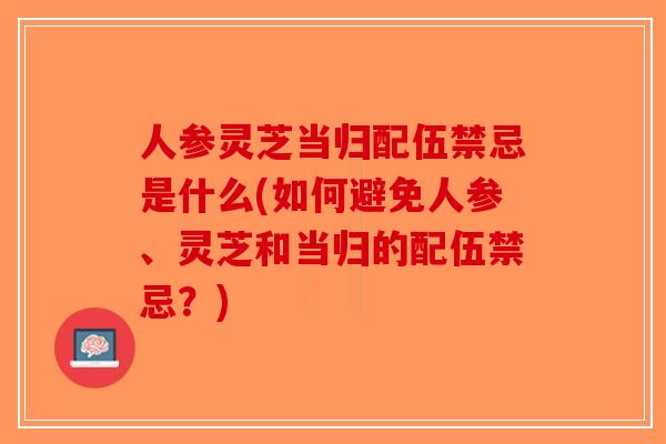 人参灵芝当归配伍禁忌是什么(如何避免人参、灵芝和当归的配伍禁忌?)-第1张图片-破壁灵芝孢子粉研究指南 人参灵芝当归配伍禁忌是什么(如何避免人参、灵芝和当归的配伍禁忌?)-第1张图片-破壁灵芝孢子粉研究指南