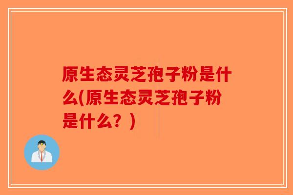 原生态灵芝孢子粉是什么(原生态灵芝孢子粉是什么?)-第1张图片-破壁灵芝孢子粉研究指南 原生态灵芝孢子粉是什么(原生态灵芝孢子粉是什么?)-第1张图片-破壁灵芝孢子粉研究指南