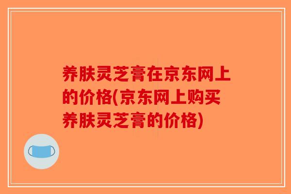 养肤灵芝膏在京东网上的价格(京东网上购买养肤灵芝膏的价格)-第1张图片-破壁灵芝孢子粉研究指南 养肤灵芝膏在京东网上的价格(京东网上购买养肤灵芝膏的价格)-第1张图片-破壁灵芝孢子粉研究指南
