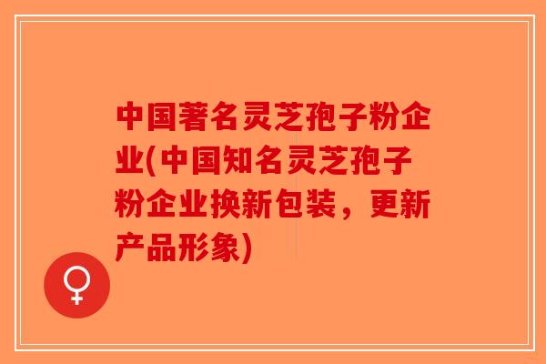 中国著名灵芝孢子粉企业(中国知名灵芝孢子粉企业换新包装,更新产品形象)-第1张图片-破壁灵芝孢子粉研究指南 中国著名灵芝孢子粉企业(中国知名灵芝孢子粉企业换新包装,更新产品形象)-第1张图片-破壁灵芝孢子粉研究指南