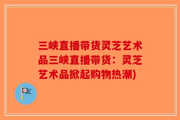 三峡直播带货灵芝艺术品三峡直播带货:灵芝艺术品掀起购物热潮)-第1张图片-破壁灵芝孢子粉研究指南 三峡直播带货灵芝艺术品三峡直播带货:灵芝艺术品掀起购物热潮)-第1张图片-破壁灵芝孢子粉研究指南