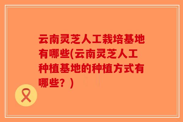 云南灵芝人工栽培基地有哪些(云南灵芝人工种植基地的种植方式有哪些?)-第1张图片-破壁灵芝孢子粉研究指南 云南灵芝人工栽培基地有哪些(云南灵芝人工种植基地的种植方式有哪些?)-第1张图片-破壁灵芝孢子粉研究指南