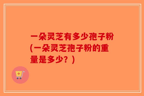 一朵灵芝有多少孢子粉(一朵灵芝孢子粉的重量是多少？)-第1张图片-破壁灵芝孢子粉研究指南