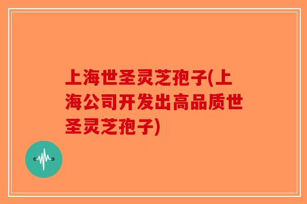 上海世圣灵芝孢子(上海公司开发出高品质世圣灵芝孢子)-第1张图片-破壁灵芝孢子粉研究指南