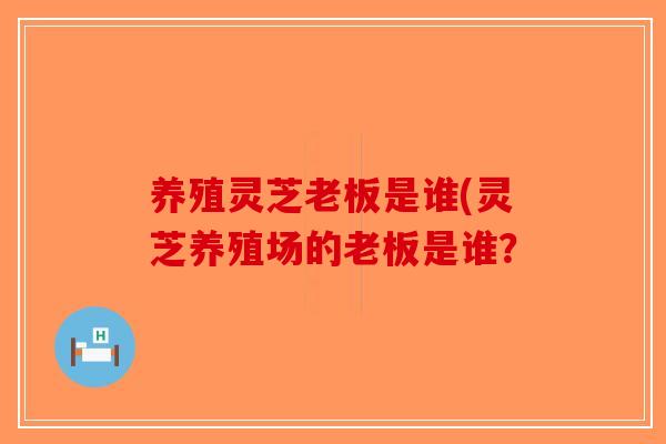 养殖灵芝老板是谁(灵芝养殖场的老板是谁？-第1张图片-破壁灵芝孢子粉研究指南
