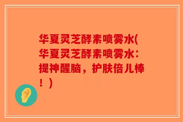 华夏灵芝酵素喷雾水(华夏灵芝酵素喷雾水：提神醒脑，护肤倍儿棒！)-第1张图片-破壁灵芝孢子粉研究指南