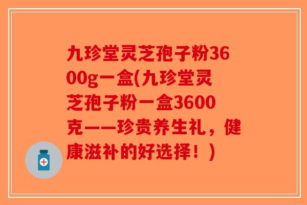 九珍堂灵芝孢子粉3600g一盒(九珍堂灵芝孢子粉一盒3600克——珍贵养生礼，健康滋补的好选择！)-第1张图片-破壁灵芝孢子粉研究指南