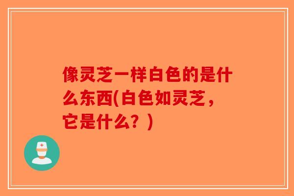 像灵芝一样白色的是什么东西(白色如灵芝,它是什么?)-第1张图片-破壁灵芝孢子粉研究指南 像灵芝一样白色的是什么东西(白色如灵芝,它是什么?)-第1张图片-破壁灵芝孢子粉研究指南