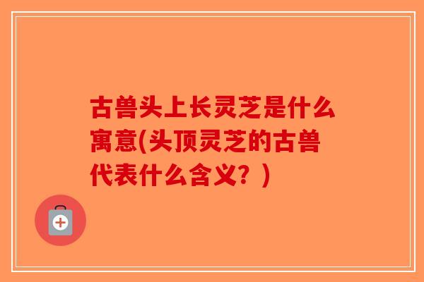 古兽头上长灵芝是什么寓意(头顶灵芝的古兽代表什么含义?)-第1张图片-破壁灵芝孢子粉研究指南 古兽头上长灵芝是什么寓意(头顶灵芝的古兽代表什么含义?)-第1张图片-破壁灵芝孢子粉研究指南