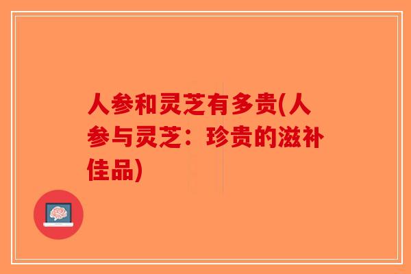 人参和灵芝有多贵(人参与灵芝:珍贵的滋补佳品)-第1张图片-破壁灵芝孢子粉研究指南 人参和灵芝有多贵(人参与灵芝:珍贵的滋补佳品)-第1张图片-破壁灵芝孢子粉研究指南